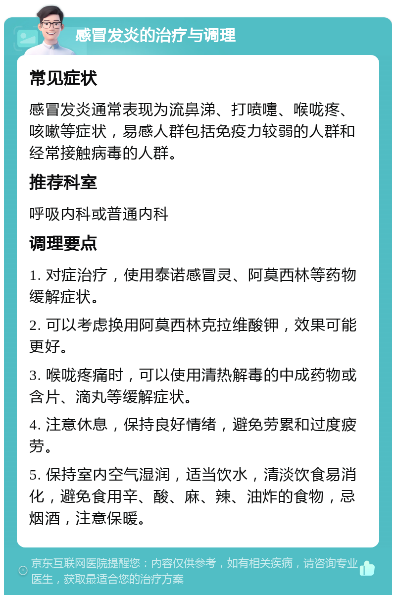 感冒发炎的治疗与调理 常见症状 感冒发炎通常表现为流鼻涕、打喷嚏、喉咙疼、咳嗽等症状，易感人群包括免疫力较弱的人群和经常接触病毒的人群。 推荐科室 呼吸内科或普通内科 调理要点 1. 对症治疗，使用泰诺感冒灵、阿莫西林等药物缓解症状。 2. 可以考虑换用阿莫西林克拉维酸钾，效果可能更好。 3. 喉咙疼痛时，可以使用清热解毒的中成药物或含片、滴丸等缓解症状。 4. 注意休息，保持良好情绪，避免劳累和过度疲劳。 5. 保持室内空气湿润，适当饮水，清淡饮食易消化，避免食用辛、酸、麻、辣、油炸的食物，忌烟酒，注意保暖。