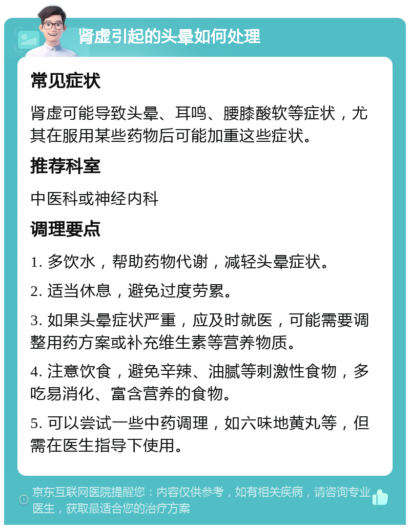 肾虚引起的头晕如何处理 常见症状 肾虚可能导致头晕、耳鸣、腰膝酸软等症状，尤其在服用某些药物后可能加重这些症状。 推荐科室 中医科或神经内科 调理要点 1. 多饮水，帮助药物代谢，减轻头晕症状。 2. 适当休息，避免过度劳累。 3. 如果头晕症状严重，应及时就医，可能需要调整用药方案或补充维生素等营养物质。 4. 注意饮食，避免辛辣、油腻等刺激性食物，多吃易消化、富含营养的食物。 5. 可以尝试一些中药调理，如六味地黄丸等，但需在医生指导下使用。