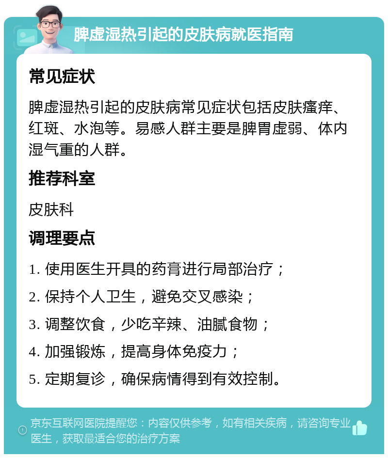 脾虚湿热引起的皮肤病就医指南 常见症状 脾虚湿热引起的皮肤病常见症状包括皮肤瘙痒、红斑、水泡等。易感人群主要是脾胃虚弱、体内湿气重的人群。 推荐科室 皮肤科 调理要点 1. 使用医生开具的药膏进行局部治疗； 2. 保持个人卫生，避免交叉感染； 3. 调整饮食，少吃辛辣、油腻食物； 4. 加强锻炼，提高身体免疫力； 5. 定期复诊，确保病情得到有效控制。