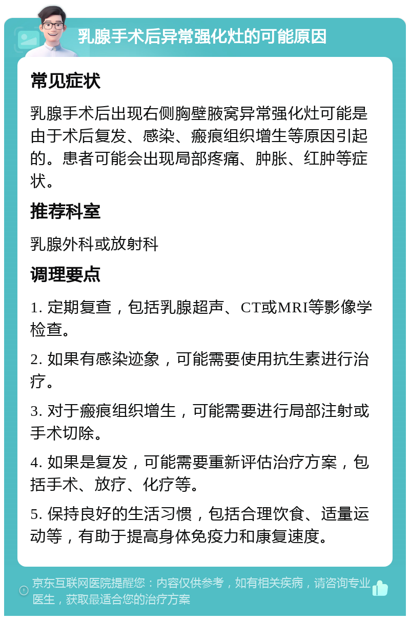 乳腺手术后异常强化灶的可能原因 常见症状 乳腺手术后出现右侧胸壁腋窝异常强化灶可能是由于术后复发、感染、瘢痕组织增生等原因引起的。患者可能会出现局部疼痛、肿胀、红肿等症状。 推荐科室 乳腺外科或放射科 调理要点 1. 定期复查，包括乳腺超声、CT或MRI等影像学检查。 2. 如果有感染迹象，可能需要使用抗生素进行治疗。 3. 对于瘢痕组织增生，可能需要进行局部注射或手术切除。 4. 如果是复发，可能需要重新评估治疗方案，包括手术、放疗、化疗等。 5. 保持良好的生活习惯，包括合理饮食、适量运动等，有助于提高身体免疫力和康复速度。