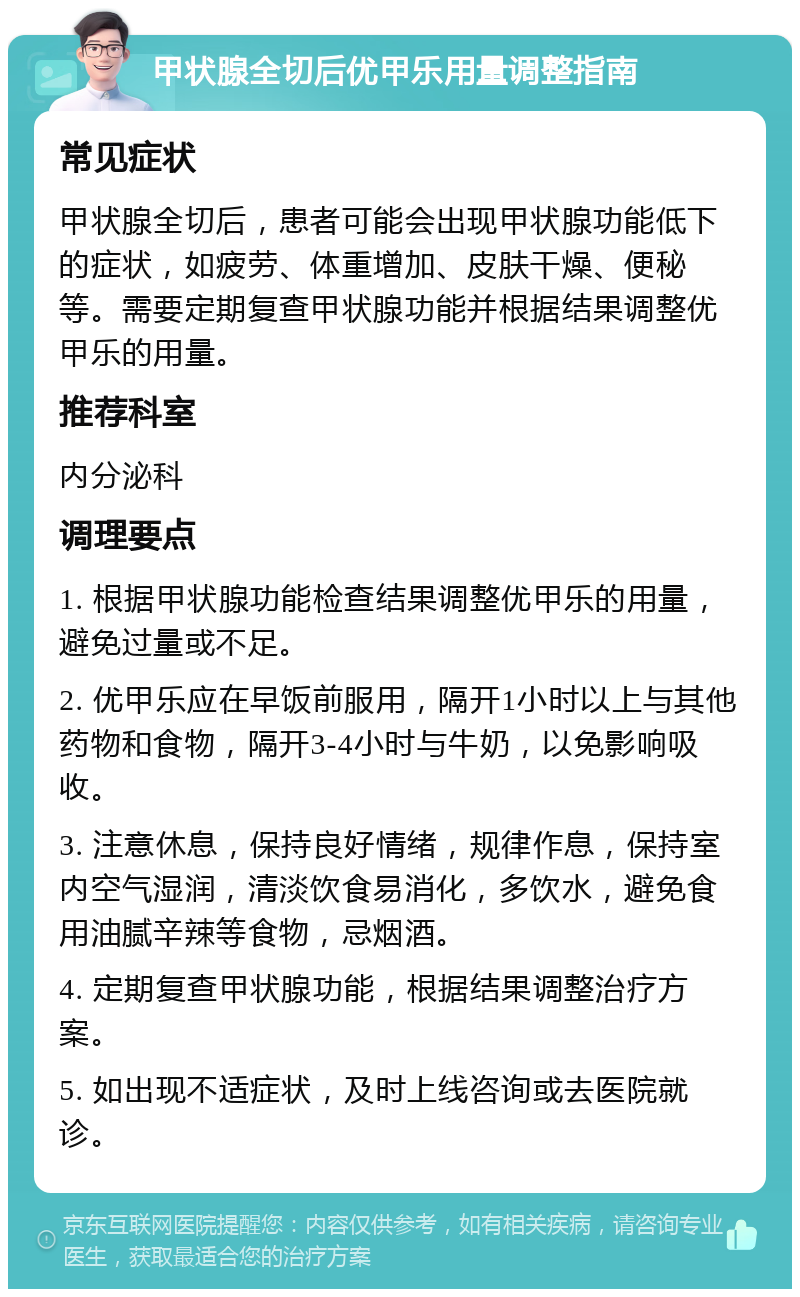 甲状腺全切后优甲乐用量调整指南 常见症状 甲状腺全切后，患者可能会出现甲状腺功能低下的症状，如疲劳、体重增加、皮肤干燥、便秘等。需要定期复查甲状腺功能并根据结果调整优甲乐的用量。 推荐科室 内分泌科 调理要点 1. 根据甲状腺功能检查结果调整优甲乐的用量，避免过量或不足。 2. 优甲乐应在早饭前服用，隔开1小时以上与其他药物和食物，隔开3-4小时与牛奶，以免影响吸收。 3. 注意休息，保持良好情绪，规律作息，保持室内空气湿润，清淡饮食易消化，多饮水，避免食用油腻辛辣等食物，忌烟酒。 4. 定期复查甲状腺功能，根据结果调整治疗方案。 5. 如出现不适症状，及时上线咨询或去医院就诊。