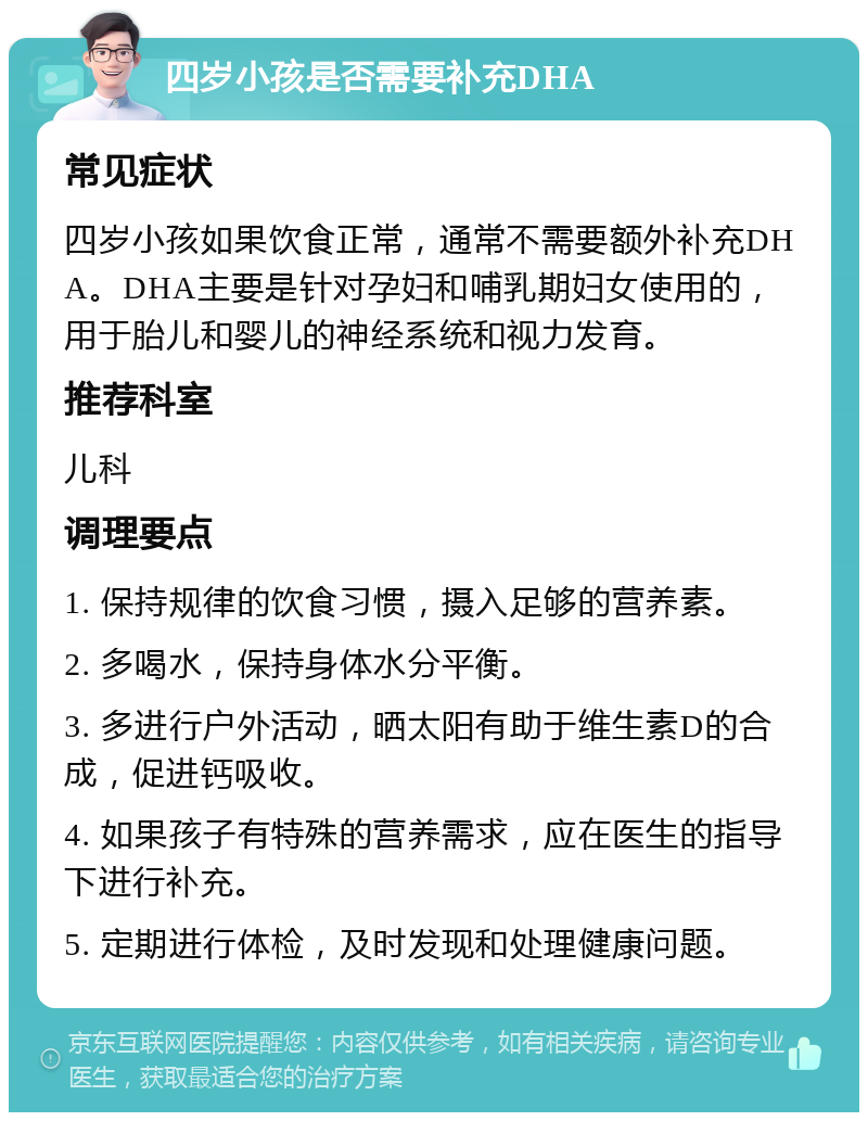 四岁小孩是否需要补充DHA 常见症状 四岁小孩如果饮食正常，通常不需要额外补充DHA。DHA主要是针对孕妇和哺乳期妇女使用的，用于胎儿和婴儿的神经系统和视力发育。 推荐科室 儿科 调理要点 1. 保持规律的饮食习惯，摄入足够的营养素。 2. 多喝水，保持身体水分平衡。 3. 多进行户外活动，晒太阳有助于维生素D的合成，促进钙吸收。 4. 如果孩子有特殊的营养需求，应在医生的指导下进行补充。 5. 定期进行体检，及时发现和处理健康问题。