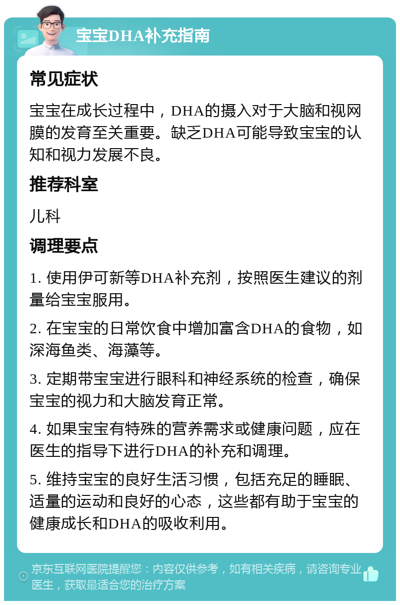 宝宝DHA补充指南 常见症状 宝宝在成长过程中，DHA的摄入对于大脑和视网膜的发育至关重要。缺乏DHA可能导致宝宝的认知和视力发展不良。 推荐科室 儿科 调理要点 1. 使用伊可新等DHA补充剂，按照医生建议的剂量给宝宝服用。 2. 在宝宝的日常饮食中增加富含DHA的食物，如深海鱼类、海藻等。 3. 定期带宝宝进行眼科和神经系统的检查，确保宝宝的视力和大脑发育正常。 4. 如果宝宝有特殊的营养需求或健康问题，应在医生的指导下进行DHA的补充和调理。 5. 维持宝宝的良好生活习惯，包括充足的睡眠、适量的运动和良好的心态，这些都有助于宝宝的健康成长和DHA的吸收利用。