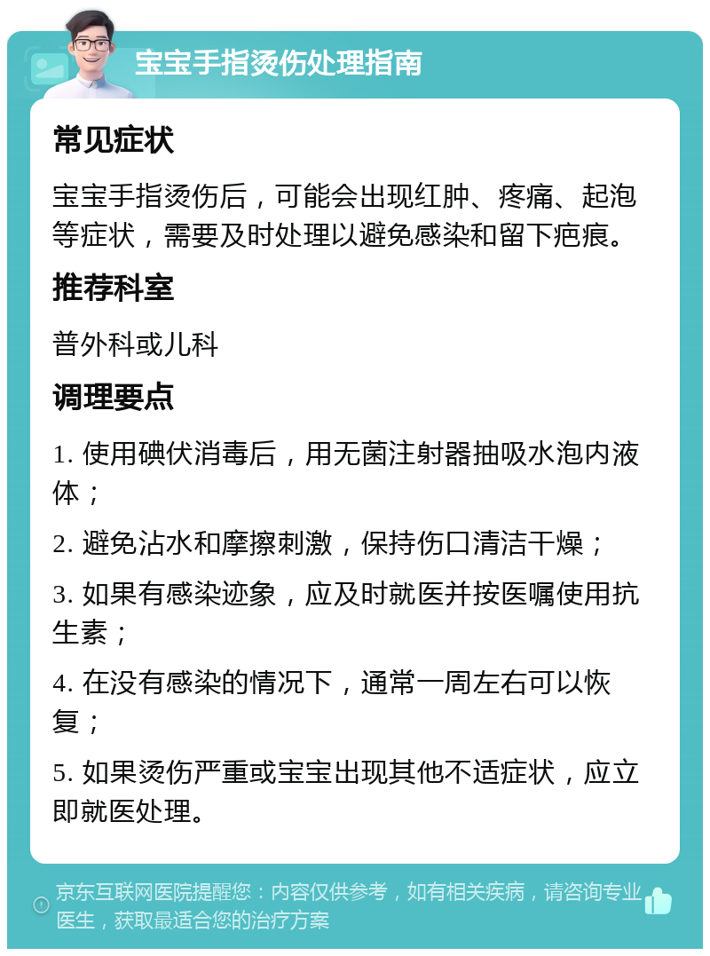 宝宝手指烫伤处理指南 常见症状 宝宝手指烫伤后，可能会出现红肿、疼痛、起泡等症状，需要及时处理以避免感染和留下疤痕。 推荐科室 普外科或儿科 调理要点 1. 使用碘伏消毒后，用无菌注射器抽吸水泡内液体； 2. 避免沾水和摩擦刺激，保持伤口清洁干燥； 3. 如果有感染迹象，应及时就医并按医嘱使用抗生素； 4. 在没有感染的情况下，通常一周左右可以恢复； 5. 如果烫伤严重或宝宝出现其他不适症状，应立即就医处理。