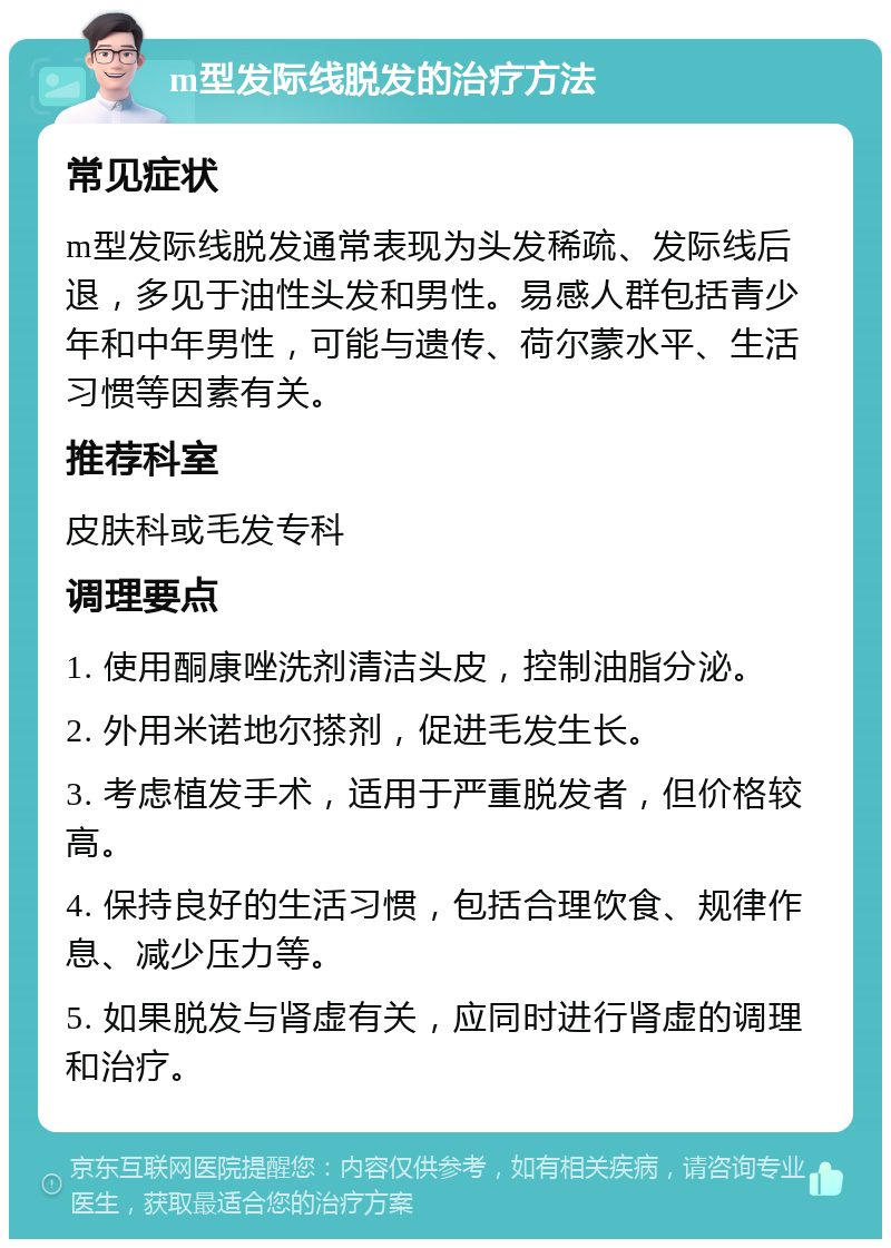 m型发际线脱发的治疗方法 常见症状 m型发际线脱发通常表现为头发稀疏、发际线后退，多见于油性头发和男性。易感人群包括青少年和中年男性，可能与遗传、荷尔蒙水平、生活习惯等因素有关。 推荐科室 皮肤科或毛发专科 调理要点 1. 使用酮康唑洗剂清洁头皮，控制油脂分泌。 2. 外用米诺地尔搽剂，促进毛发生长。 3. 考虑植发手术，适用于严重脱发者，但价格较高。 4. 保持良好的生活习惯，包括合理饮食、规律作息、减少压力等。 5. 如果脱发与肾虚有关，应同时进行肾虚的调理和治疗。