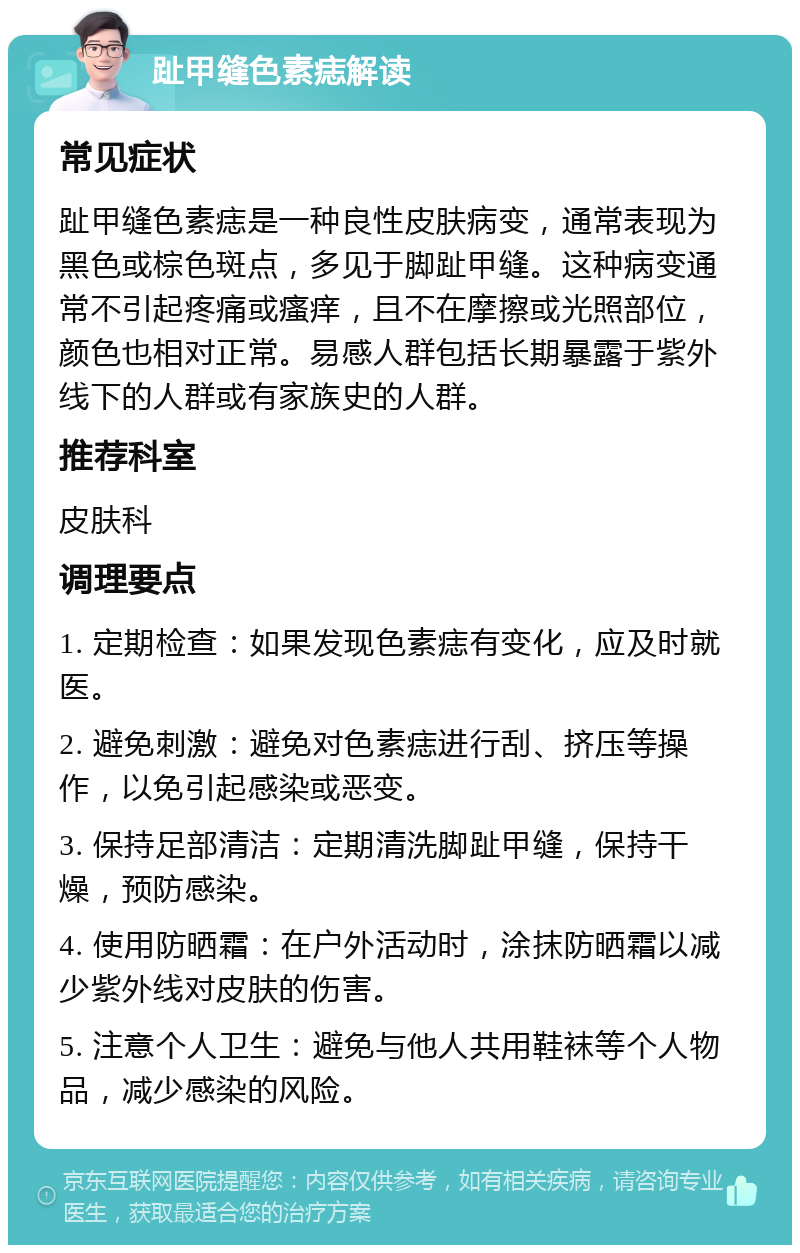 趾甲缝色素痣解读 常见症状 趾甲缝色素痣是一种良性皮肤病变，通常表现为黑色或棕色斑点，多见于脚趾甲缝。这种病变通常不引起疼痛或瘙痒，且不在摩擦或光照部位，颜色也相对正常。易感人群包括长期暴露于紫外线下的人群或有家族史的人群。 推荐科室 皮肤科 调理要点 1. 定期检查：如果发现色素痣有变化，应及时就医。 2. 避免刺激：避免对色素痣进行刮、挤压等操作，以免引起感染或恶变。 3. 保持足部清洁：定期清洗脚趾甲缝，保持干燥，预防感染。 4. 使用防晒霜：在户外活动时，涂抹防晒霜以减少紫外线对皮肤的伤害。 5. 注意个人卫生：避免与他人共用鞋袜等个人物品，减少感染的风险。