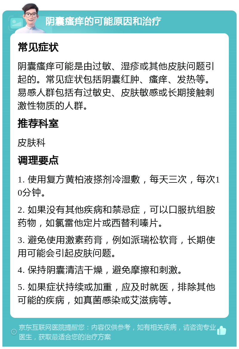 阴囊瘙痒的可能原因和治疗 常见症状 阴囊瘙痒可能是由过敏、湿疹或其他皮肤问题引起的。常见症状包括阴囊红肿、瘙痒、发热等。易感人群包括有过敏史、皮肤敏感或长期接触刺激性物质的人群。 推荐科室 皮肤科 调理要点 1. 使用复方黄柏液搽剂冷湿敷，每天三次，每次10分钟。 2. 如果没有其他疾病和禁忌症，可以口服抗组胺药物，如氯雷他定片或西替利嗪片。 3. 避免使用激素药膏，例如派瑞松软膏，长期使用可能会引起皮肤问题。 4. 保持阴囊清洁干燥，避免摩擦和刺激。 5. 如果症状持续或加重，应及时就医，排除其他可能的疾病，如真菌感染或艾滋病等。