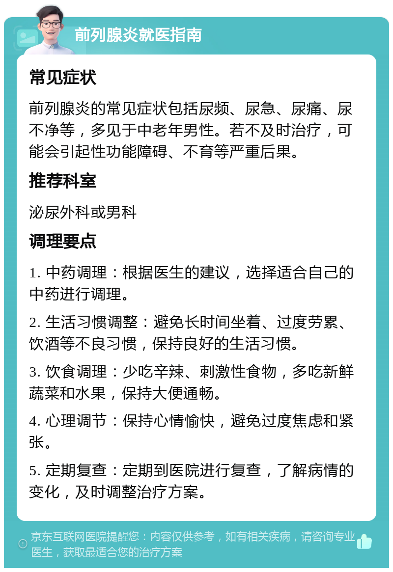 前列腺炎就医指南 常见症状 前列腺炎的常见症状包括尿频、尿急、尿痛、尿不净等，多见于中老年男性。若不及时治疗，可能会引起性功能障碍、不育等严重后果。 推荐科室 泌尿外科或男科 调理要点 1. 中药调理：根据医生的建议，选择适合自己的中药进行调理。 2. 生活习惯调整：避免长时间坐着、过度劳累、饮酒等不良习惯，保持良好的生活习惯。 3. 饮食调理：少吃辛辣、刺激性食物，多吃新鲜蔬菜和水果，保持大便通畅。 4. 心理调节：保持心情愉快，避免过度焦虑和紧张。 5. 定期复查：定期到医院进行复查，了解病情的变化，及时调整治疗方案。