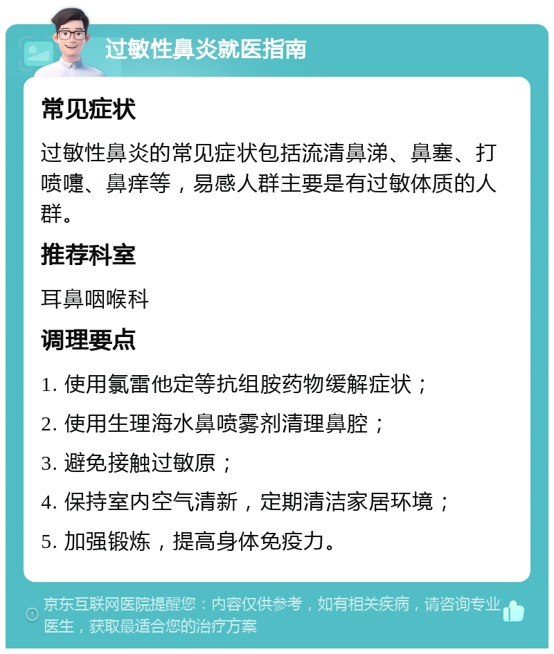 过敏性鼻炎就医指南 常见症状 过敏性鼻炎的常见症状包括流清鼻涕、鼻塞、打喷嚏、鼻痒等，易感人群主要是有过敏体质的人群。 推荐科室 耳鼻咽喉科 调理要点 1. 使用氯雷他定等抗组胺药物缓解症状； 2. 使用生理海水鼻喷雾剂清理鼻腔； 3. 避免接触过敏原； 4. 保持室内空气清新，定期清洁家居环境； 5. 加强锻炼，提高身体免疫力。