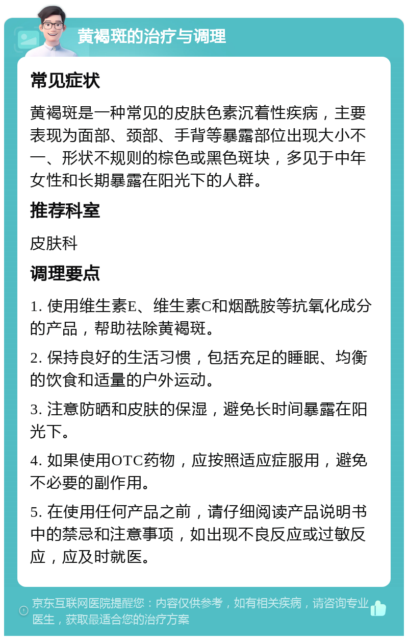 黄褐斑的治疗与调理 常见症状 黄褐斑是一种常见的皮肤色素沉着性疾病，主要表现为面部、颈部、手背等暴露部位出现大小不一、形状不规则的棕色或黑色斑块，多见于中年女性和长期暴露在阳光下的人群。 推荐科室 皮肤科 调理要点 1. 使用维生素E、维生素C和烟酰胺等抗氧化成分的产品，帮助祛除黄褐斑。 2. 保持良好的生活习惯，包括充足的睡眠、均衡的饮食和适量的户外运动。 3. 注意防晒和皮肤的保湿，避免长时间暴露在阳光下。 4. 如果使用OTC药物，应按照适应症服用，避免不必要的副作用。 5. 在使用任何产品之前，请仔细阅读产品说明书中的禁忌和注意事项，如出现不良反应或过敏反应，应及时就医。