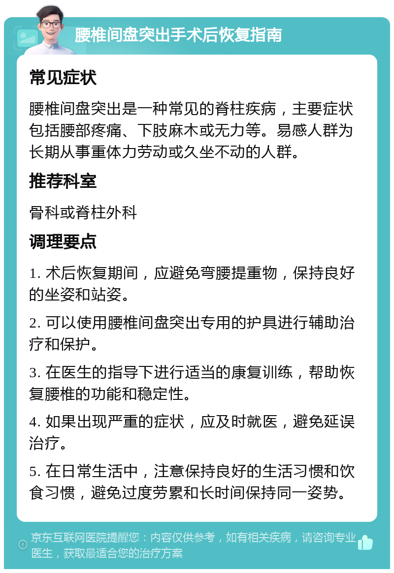 腰椎间盘突出手术后恢复指南 常见症状 腰椎间盘突出是一种常见的脊柱疾病，主要症状包括腰部疼痛、下肢麻木或无力等。易感人群为长期从事重体力劳动或久坐不动的人群。 推荐科室 骨科或脊柱外科 调理要点 1. 术后恢复期间，应避免弯腰提重物，保持良好的坐姿和站姿。 2. 可以使用腰椎间盘突出专用的护具进行辅助治疗和保护。 3. 在医生的指导下进行适当的康复训练，帮助恢复腰椎的功能和稳定性。 4. 如果出现严重的症状，应及时就医，避免延误治疗。 5. 在日常生活中，注意保持良好的生活习惯和饮食习惯，避免过度劳累和长时间保持同一姿势。