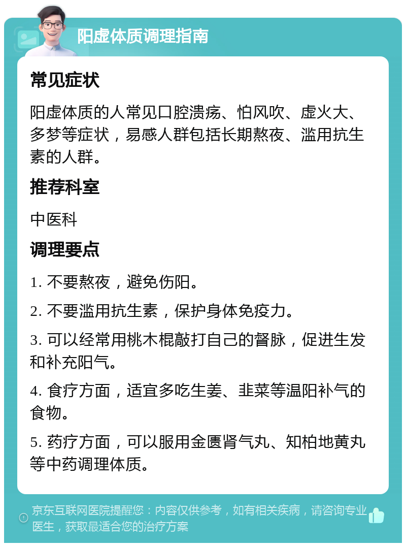 阳虚体质调理指南 常见症状 阳虚体质的人常见口腔溃疡、怕风吹、虚火大、多梦等症状，易感人群包括长期熬夜、滥用抗生素的人群。 推荐科室 中医科 调理要点 1. 不要熬夜，避免伤阳。 2. 不要滥用抗生素，保护身体免疫力。 3. 可以经常用桃木棍敲打自己的督脉，促进生发和补充阳气。 4. 食疗方面，适宜多吃生姜、韭菜等温阳补气的食物。 5. 药疗方面，可以服用金匮肾气丸、知柏地黄丸等中药调理体质。