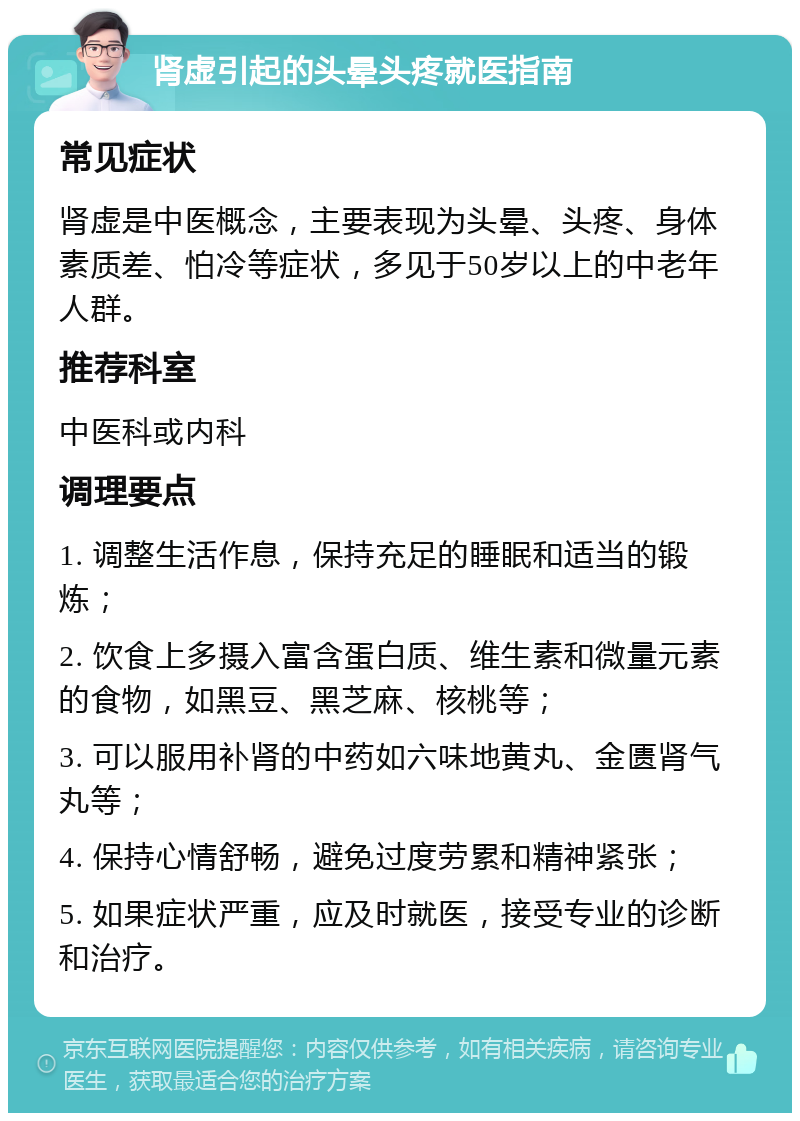 肾虚引起的头晕头疼就医指南 常见症状 肾虚是中医概念，主要表现为头晕、头疼、身体素质差、怕冷等症状，多见于50岁以上的中老年人群。 推荐科室 中医科或内科 调理要点 1. 调整生活作息，保持充足的睡眠和适当的锻炼； 2. 饮食上多摄入富含蛋白质、维生素和微量元素的食物，如黑豆、黑芝麻、核桃等； 3. 可以服用补肾的中药如六味地黄丸、金匮肾气丸等； 4. 保持心情舒畅，避免过度劳累和精神紧张； 5. 如果症状严重，应及时就医，接受专业的诊断和治疗。