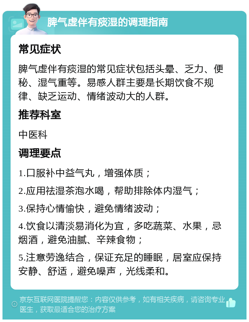 脾气虚伴有痰湿的调理指南 常见症状 脾气虚伴有痰湿的常见症状包括头晕、乏力、便秘、湿气重等。易感人群主要是长期饮食不规律、缺乏运动、情绪波动大的人群。 推荐科室 中医科 调理要点 1.口服补中益气丸，增强体质； 2.应用祛湿茶泡水喝，帮助排除体内湿气； 3.保持心情愉快，避免情绪波动； 4.饮食以清淡易消化为宜，多吃蔬菜、水果，忌烟酒，避免油腻、辛辣食物； 5.注意劳逸结合，保证充足的睡眠，居室应保持安静、舒适，避免噪声，光线柔和。