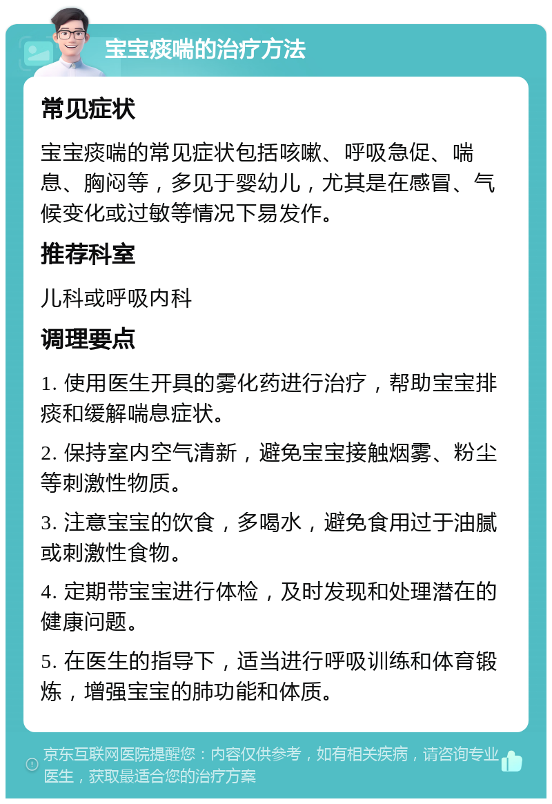 宝宝痰喘的治疗方法 常见症状 宝宝痰喘的常见症状包括咳嗽、呼吸急促、喘息、胸闷等，多见于婴幼儿，尤其是在感冒、气候变化或过敏等情况下易发作。 推荐科室 儿科或呼吸内科 调理要点 1. 使用医生开具的雾化药进行治疗，帮助宝宝排痰和缓解喘息症状。 2. 保持室内空气清新，避免宝宝接触烟雾、粉尘等刺激性物质。 3. 注意宝宝的饮食，多喝水，避免食用过于油腻或刺激性食物。 4. 定期带宝宝进行体检，及时发现和处理潜在的健康问题。 5. 在医生的指导下，适当进行呼吸训练和体育锻炼，增强宝宝的肺功能和体质。