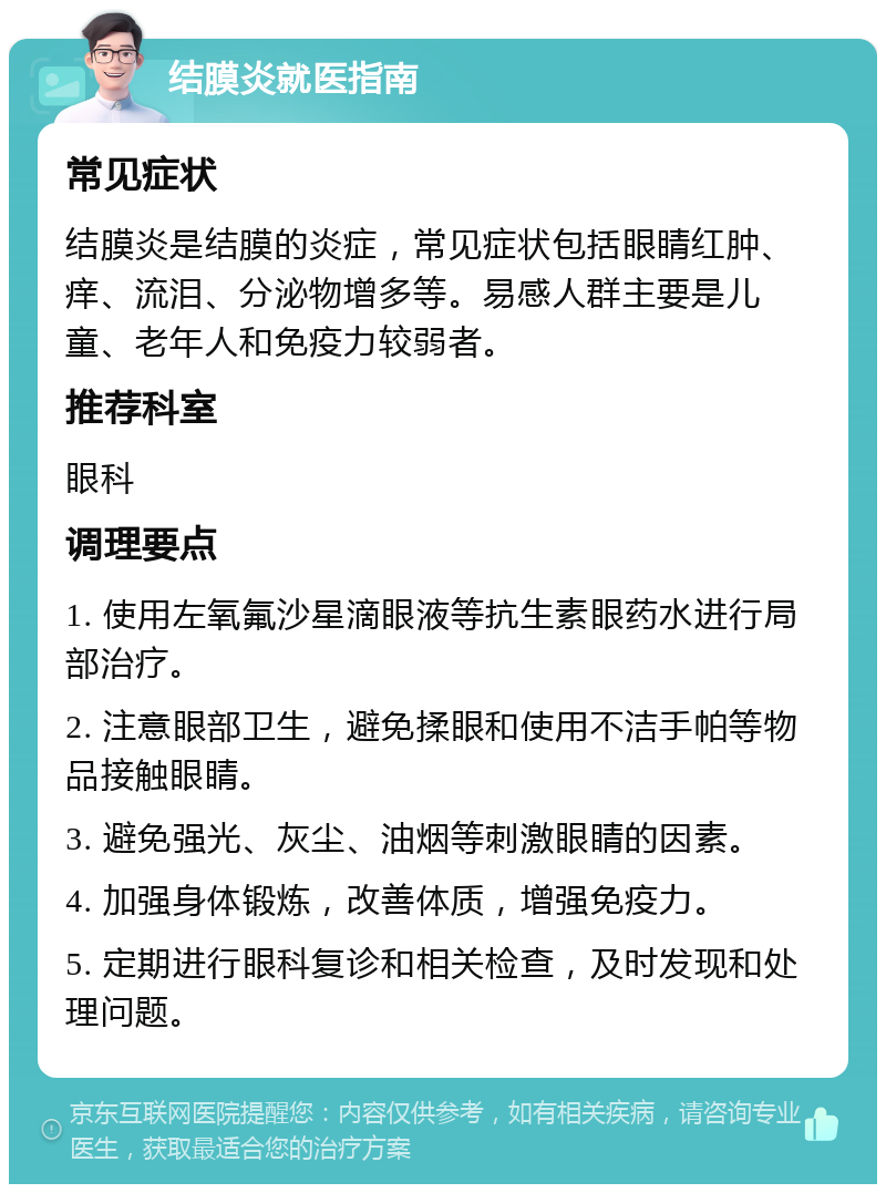 结膜炎就医指南 常见症状 结膜炎是结膜的炎症，常见症状包括眼睛红肿、痒、流泪、分泌物增多等。易感人群主要是儿童、老年人和免疫力较弱者。 推荐科室 眼科 调理要点 1. 使用左氧氟沙星滴眼液等抗生素眼药水进行局部治疗。 2. 注意眼部卫生，避免揉眼和使用不洁手帕等物品接触眼睛。 3. 避免强光、灰尘、油烟等刺激眼睛的因素。 4. 加强身体锻炼，改善体质，增强免疫力。 5. 定期进行眼科复诊和相关检查，及时发现和处理问题。