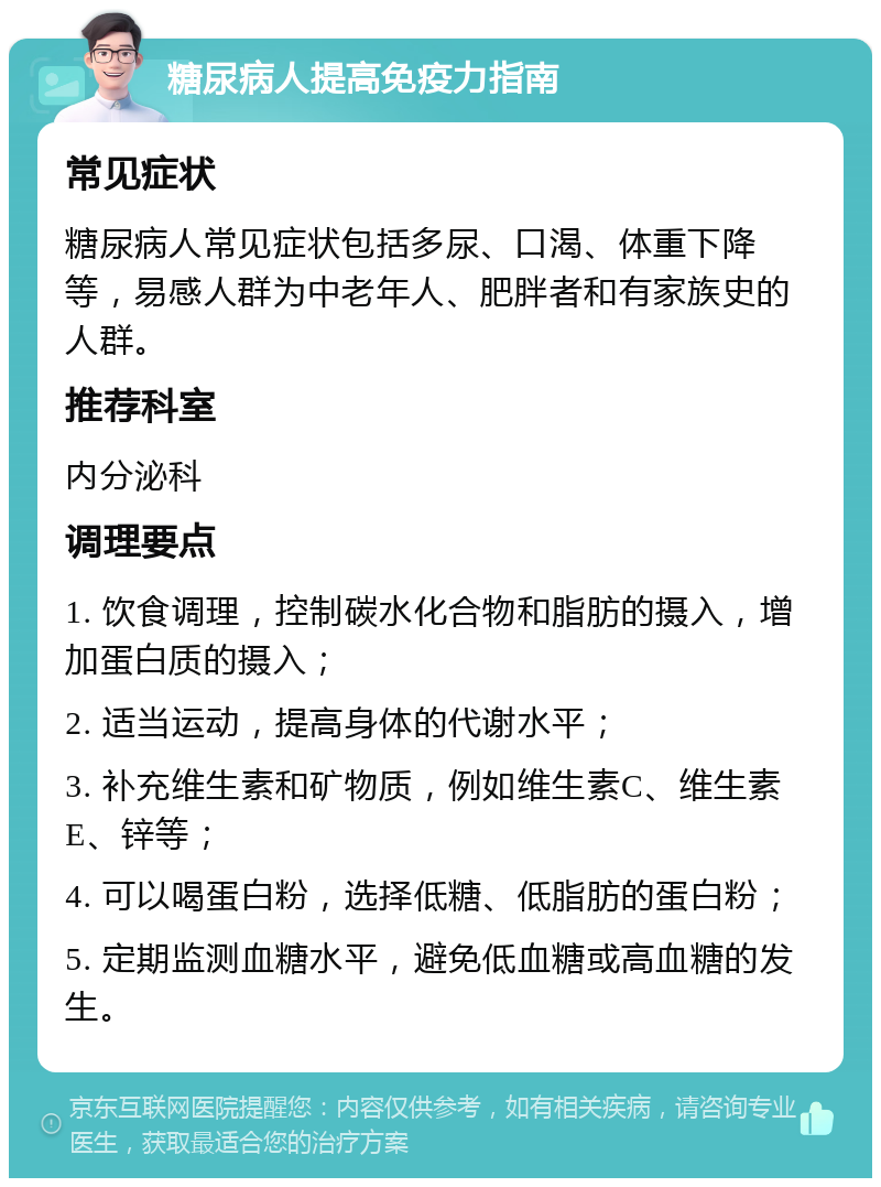 糖尿病人提高免疫力指南 常见症状 糖尿病人常见症状包括多尿、口渴、体重下降等，易感人群为中老年人、肥胖者和有家族史的人群。 推荐科室 内分泌科 调理要点 1. 饮食调理，控制碳水化合物和脂肪的摄入，增加蛋白质的摄入； 2. 适当运动，提高身体的代谢水平； 3. 补充维生素和矿物质，例如维生素C、维生素E、锌等； 4. 可以喝蛋白粉，选择低糖、低脂肪的蛋白粉； 5. 定期监测血糖水平，避免低血糖或高血糖的发生。