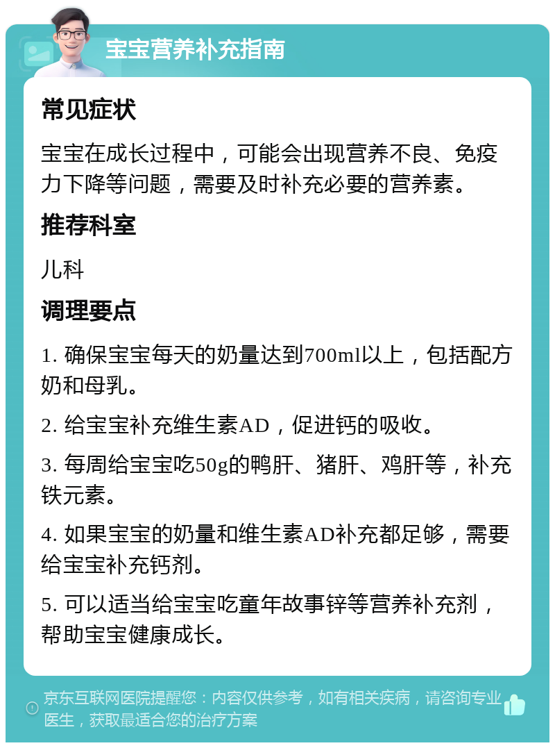 宝宝营养补充指南 常见症状 宝宝在成长过程中，可能会出现营养不良、免疫力下降等问题，需要及时补充必要的营养素。 推荐科室 儿科 调理要点 1. 确保宝宝每天的奶量达到700ml以上，包括配方奶和母乳。 2. 给宝宝补充维生素AD，促进钙的吸收。 3. 每周给宝宝吃50g的鸭肝、猪肝、鸡肝等，补充铁元素。 4. 如果宝宝的奶量和维生素AD补充都足够，需要给宝宝补充钙剂。 5. 可以适当给宝宝吃童年故事锌等营养补充剂，帮助宝宝健康成长。