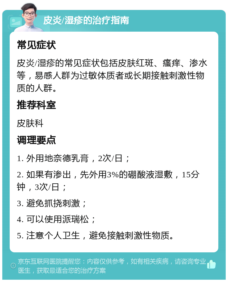 皮炎/湿疹的治疗指南 常见症状 皮炎/湿疹的常见症状包括皮肤红斑、瘙痒、渗水等，易感人群为过敏体质者或长期接触刺激性物质的人群。 推荐科室 皮肤科 调理要点 1. 外用地奈德乳膏，2次/日； 2. 如果有渗出，先外用3%的硼酸液湿敷，15分钟，3次/日； 3. 避免抓挠刺激； 4. 可以使用派瑞松； 5. 注意个人卫生，避免接触刺激性物质。