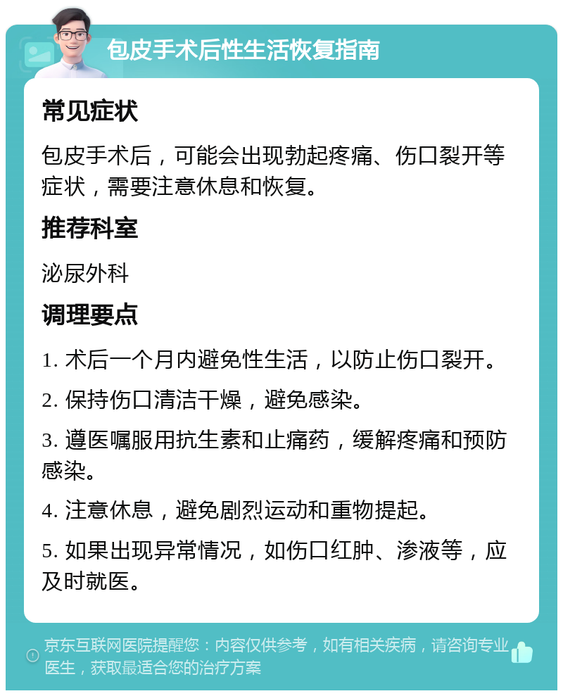 包皮手术后性生活恢复指南 常见症状 包皮手术后，可能会出现勃起疼痛、伤口裂开等症状，需要注意休息和恢复。 推荐科室 泌尿外科 调理要点 1. 术后一个月内避免性生活，以防止伤口裂开。 2. 保持伤口清洁干燥，避免感染。 3. 遵医嘱服用抗生素和止痛药，缓解疼痛和预防感染。 4. 注意休息，避免剧烈运动和重物提起。 5. 如果出现异常情况，如伤口红肿、渗液等，应及时就医。