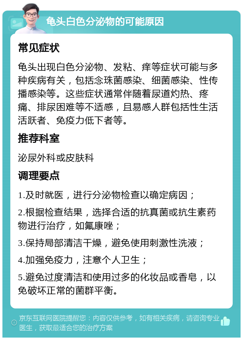 龟头白色分泌物的可能原因 常见症状 龟头出现白色分泌物、发粘、痒等症状可能与多种疾病有关，包括念珠菌感染、细菌感染、性传播感染等。这些症状通常伴随着尿道灼热、疼痛、排尿困难等不适感，且易感人群包括性生活活跃者、免疫力低下者等。 推荐科室 泌尿外科或皮肤科 调理要点 1.及时就医，进行分泌物检查以确定病因； 2.根据检查结果，选择合适的抗真菌或抗生素药物进行治疗，如氟康唑； 3.保持局部清洁干燥，避免使用刺激性洗液； 4.加强免疫力，注意个人卫生； 5.避免过度清洁和使用过多的化妆品或香皂，以免破坏正常的菌群平衡。