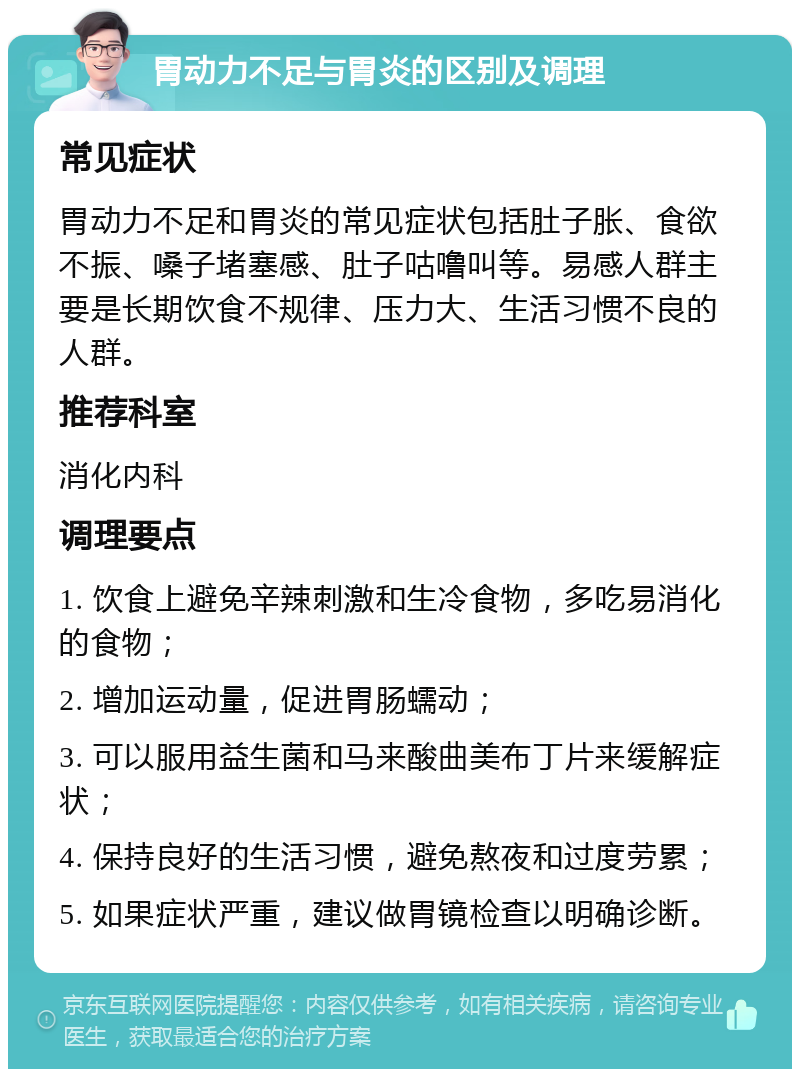 胃动力不足与胃炎的区别及调理 常见症状 胃动力不足和胃炎的常见症状包括肚子胀、食欲不振、嗓子堵塞感、肚子咕噜叫等。易感人群主要是长期饮食不规律、压力大、生活习惯不良的人群。 推荐科室 消化内科 调理要点 1. 饮食上避免辛辣刺激和生冷食物，多吃易消化的食物； 2. 增加运动量，促进胃肠蠕动； 3. 可以服用益生菌和马来酸曲美布丁片来缓解症状； 4. 保持良好的生活习惯，避免熬夜和过度劳累； 5. 如果症状严重，建议做胃镜检查以明确诊断。