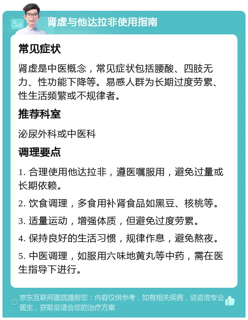 肾虚与他达拉非使用指南 常见症状 肾虚是中医概念，常见症状包括腰酸、四肢无力、性功能下降等。易感人群为长期过度劳累、性生活频繁或不规律者。 推荐科室 泌尿外科或中医科 调理要点 1. 合理使用他达拉非，遵医嘱服用，避免过量或长期依赖。 2. 饮食调理，多食用补肾食品如黑豆、核桃等。 3. 适量运动，增强体质，但避免过度劳累。 4. 保持良好的生活习惯，规律作息，避免熬夜。 5. 中医调理，如服用六味地黄丸等中药，需在医生指导下进行。