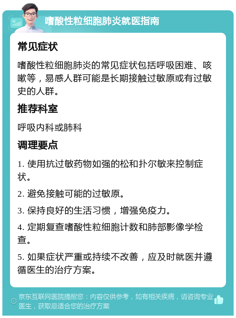 嗜酸性粒细胞肺炎就医指南 常见症状 嗜酸性粒细胞肺炎的常见症状包括呼吸困难、咳嗽等，易感人群可能是长期接触过敏原或有过敏史的人群。 推荐科室 呼吸内科或肺科 调理要点 1. 使用抗过敏药物如强的松和扑尔敏来控制症状。 2. 避免接触可能的过敏原。 3. 保持良好的生活习惯，增强免疫力。 4. 定期复查嗜酸性粒细胞计数和肺部影像学检查。 5. 如果症状严重或持续不改善，应及时就医并遵循医生的治疗方案。