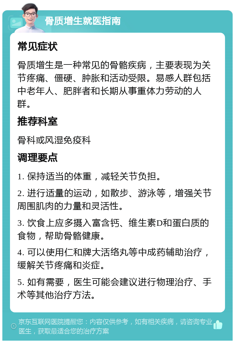 骨质增生就医指南 常见症状 骨质增生是一种常见的骨骼疾病，主要表现为关节疼痛、僵硬、肿胀和活动受限。易感人群包括中老年人、肥胖者和长期从事重体力劳动的人群。 推荐科室 骨科或风湿免疫科 调理要点 1. 保持适当的体重，减轻关节负担。 2. 进行适量的运动，如散步、游泳等，增强关节周围肌肉的力量和灵活性。 3. 饮食上应多摄入富含钙、维生素D和蛋白质的食物，帮助骨骼健康。 4. 可以使用仁和牌大活络丸等中成药辅助治疗，缓解关节疼痛和炎症。 5. 如有需要，医生可能会建议进行物理治疗、手术等其他治疗方法。