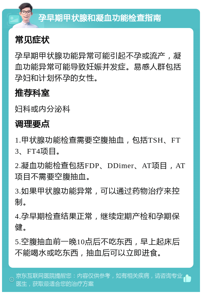 孕早期甲状腺和凝血功能检查指南 常见症状 孕早期甲状腺功能异常可能引起不孕或流产，凝血功能异常可能导致妊娠并发症。易感人群包括孕妇和计划怀孕的女性。 推荐科室 妇科或内分泌科 调理要点 1.甲状腺功能检查需要空腹抽血，包括TSH、FT3、FT4项目。 2.凝血功能检查包括FDP、DDimer、AT项目，AT项目不需要空腹抽血。 3.如果甲状腺功能异常，可以通过药物治疗来控制。 4.孕早期检查结果正常，继续定期产检和孕期保健。 5.空腹抽血前一晚10点后不吃东西，早上起床后不能喝水或吃东西，抽血后可以立即进食。