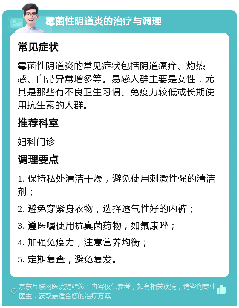 霉菌性阴道炎的治疗与调理 常见症状 霉菌性阴道炎的常见症状包括阴道瘙痒、灼热感、白带异常增多等。易感人群主要是女性，尤其是那些有不良卫生习惯、免疫力较低或长期使用抗生素的人群。 推荐科室 妇科门诊 调理要点 1. 保持私处清洁干燥，避免使用刺激性强的清洁剂； 2. 避免穿紧身衣物，选择透气性好的内裤； 3. 遵医嘱使用抗真菌药物，如氟康唑； 4. 加强免疫力，注意营养均衡； 5. 定期复查，避免复发。