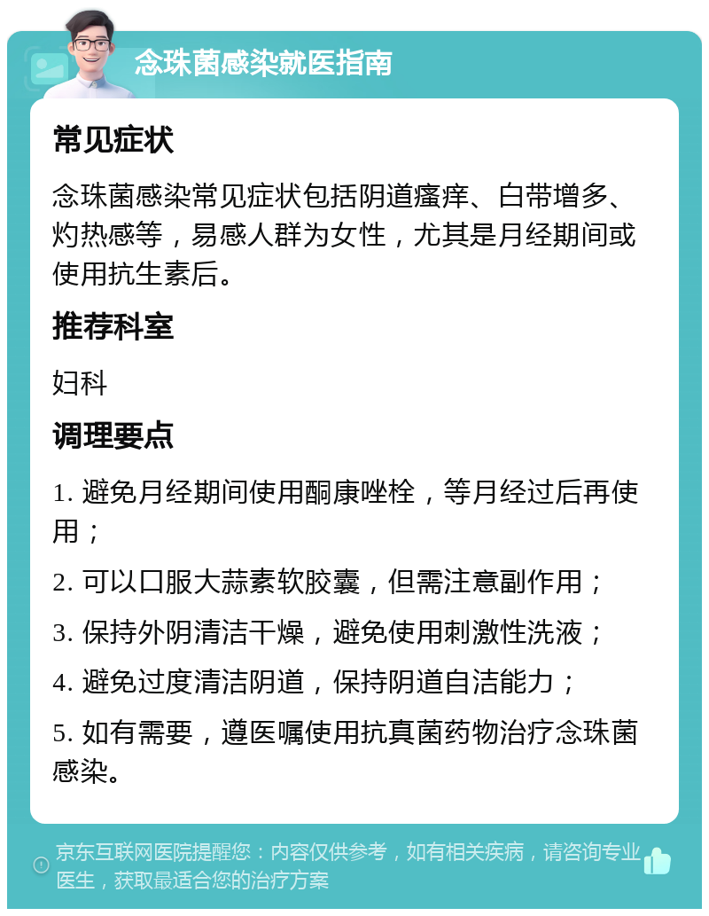 念珠菌感染就医指南 常见症状 念珠菌感染常见症状包括阴道瘙痒、白带增多、灼热感等，易感人群为女性，尤其是月经期间或使用抗生素后。 推荐科室 妇科 调理要点 1. 避免月经期间使用酮康唑栓，等月经过后再使用； 2. 可以口服大蒜素软胶囊，但需注意副作用； 3. 保持外阴清洁干燥，避免使用刺激性洗液； 4. 避免过度清洁阴道，保持阴道自洁能力； 5. 如有需要，遵医嘱使用抗真菌药物治疗念珠菌感染。