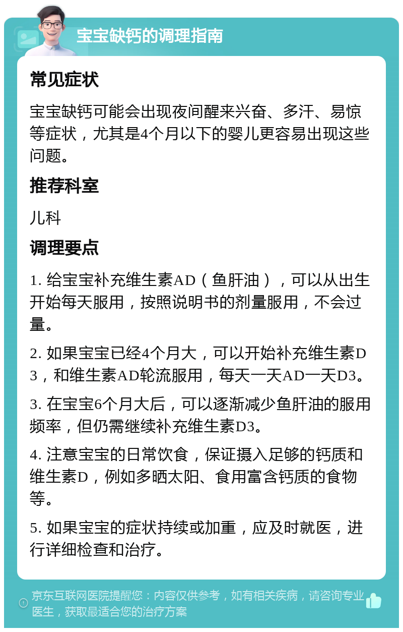 宝宝缺钙的调理指南 常见症状 宝宝缺钙可能会出现夜间醒来兴奋、多汗、易惊等症状，尤其是4个月以下的婴儿更容易出现这些问题。 推荐科室 儿科 调理要点 1. 给宝宝补充维生素AD（鱼肝油），可以从出生开始每天服用，按照说明书的剂量服用，不会过量。 2. 如果宝宝已经4个月大，可以开始补充维生素D3，和维生素AD轮流服用，每天一天AD一天D3。 3. 在宝宝6个月大后，可以逐渐减少鱼肝油的服用频率，但仍需继续补充维生素D3。 4. 注意宝宝的日常饮食，保证摄入足够的钙质和维生素D，例如多晒太阳、食用富含钙质的食物等。 5. 如果宝宝的症状持续或加重，应及时就医，进行详细检查和治疗。