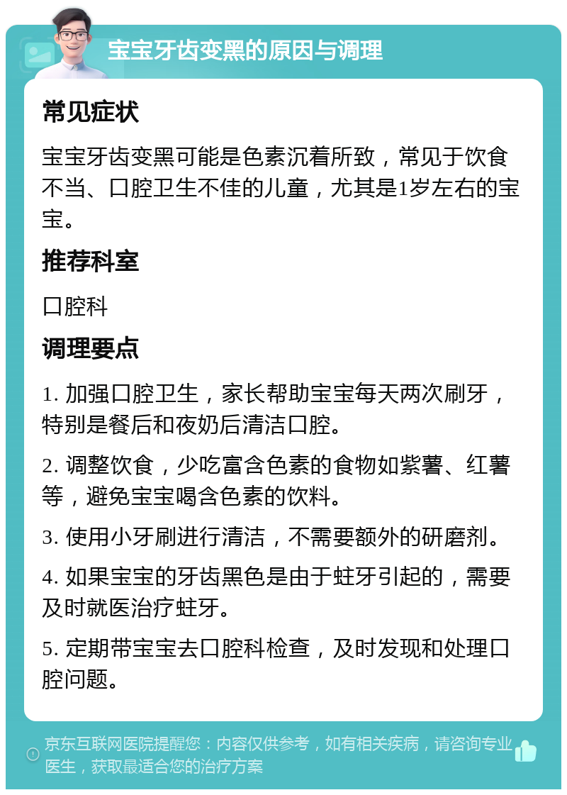 宝宝牙齿变黑的原因与调理 常见症状 宝宝牙齿变黑可能是色素沉着所致，常见于饮食不当、口腔卫生不佳的儿童，尤其是1岁左右的宝宝。 推荐科室 口腔科 调理要点 1. 加强口腔卫生，家长帮助宝宝每天两次刷牙，特别是餐后和夜奶后清洁口腔。 2. 调整饮食，少吃富含色素的食物如紫薯、红薯等，避免宝宝喝含色素的饮料。 3. 使用小牙刷进行清洁，不需要额外的研磨剂。 4. 如果宝宝的牙齿黑色是由于蛀牙引起的，需要及时就医治疗蛀牙。 5. 定期带宝宝去口腔科检查，及时发现和处理口腔问题。