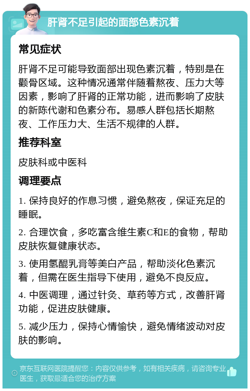 肝肾不足引起的面部色素沉着 常见症状 肝肾不足可能导致面部出现色素沉着，特别是在颧骨区域。这种情况通常伴随着熬夜、压力大等因素，影响了肝肾的正常功能，进而影响了皮肤的新陈代谢和色素分布。易感人群包括长期熬夜、工作压力大、生活不规律的人群。 推荐科室 皮肤科或中医科 调理要点 1. 保持良好的作息习惯，避免熬夜，保证充足的睡眠。 2. 合理饮食，多吃富含维生素C和E的食物，帮助皮肤恢复健康状态。 3. 使用氢醌乳膏等美白产品，帮助淡化色素沉着，但需在医生指导下使用，避免不良反应。 4. 中医调理，通过针灸、草药等方式，改善肝肾功能，促进皮肤健康。 5. 减少压力，保持心情愉快，避免情绪波动对皮肤的影响。