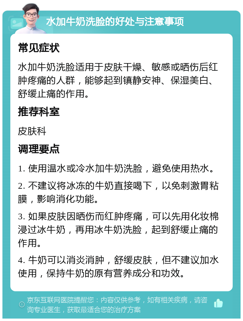 水加牛奶洗脸的好处与注意事项 常见症状 水加牛奶洗脸适用于皮肤干燥、敏感或晒伤后红肿疼痛的人群，能够起到镇静安神、保湿美白、舒缓止痛的作用。 推荐科室 皮肤科 调理要点 1. 使用温水或冷水加牛奶洗脸，避免使用热水。 2. 不建议将冰冻的牛奶直接喝下，以免刺激胃粘膜，影响消化功能。 3. 如果皮肤因晒伤而红肿疼痛，可以先用化妆棉浸过冰牛奶，再用冰牛奶洗脸，起到舒缓止痛的作用。 4. 牛奶可以消炎消肿，舒缓皮肤，但不建议加水使用，保持牛奶的原有营养成分和功效。