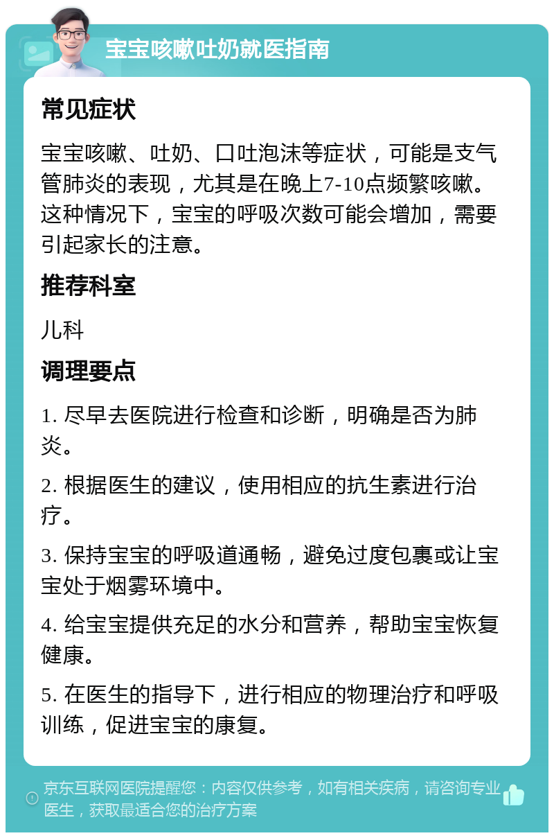 宝宝咳嗽吐奶就医指南 常见症状 宝宝咳嗽、吐奶、口吐泡沫等症状，可能是支气管肺炎的表现，尤其是在晚上7-10点频繁咳嗽。这种情况下，宝宝的呼吸次数可能会增加，需要引起家长的注意。 推荐科室 儿科 调理要点 1. 尽早去医院进行检查和诊断，明确是否为肺炎。 2. 根据医生的建议，使用相应的抗生素进行治疗。 3. 保持宝宝的呼吸道通畅，避免过度包裹或让宝宝处于烟雾环境中。 4. 给宝宝提供充足的水分和营养，帮助宝宝恢复健康。 5. 在医生的指导下，进行相应的物理治疗和呼吸训练，促进宝宝的康复。