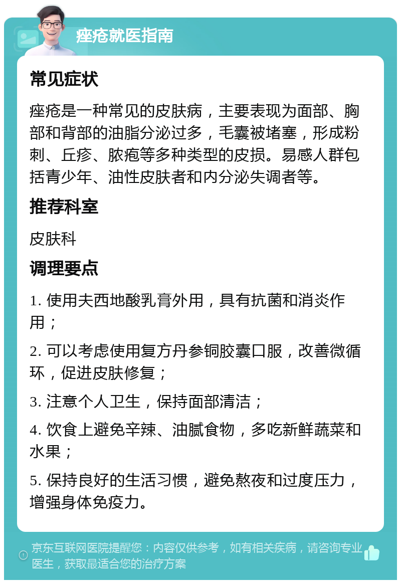 痤疮就医指南 常见症状 痤疮是一种常见的皮肤病，主要表现为面部、胸部和背部的油脂分泌过多，毛囊被堵塞，形成粉刺、丘疹、脓疱等多种类型的皮损。易感人群包括青少年、油性皮肤者和内分泌失调者等。 推荐科室 皮肤科 调理要点 1. 使用夫西地酸乳膏外用，具有抗菌和消炎作用； 2. 可以考虑使用复方丹参铜胶囊口服，改善微循环，促进皮肤修复； 3. 注意个人卫生，保持面部清洁； 4. 饮食上避免辛辣、油腻食物，多吃新鲜蔬菜和水果； 5. 保持良好的生活习惯，避免熬夜和过度压力，增强身体免疫力。