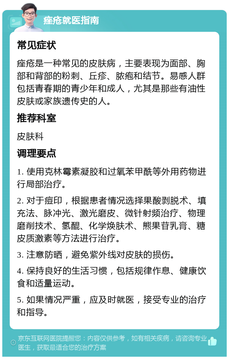 痤疮就医指南 常见症状 痤疮是一种常见的皮肤病，主要表现为面部、胸部和背部的粉刺、丘疹、脓疱和结节。易感人群包括青春期的青少年和成人，尤其是那些有油性皮肤或家族遗传史的人。 推荐科室 皮肤科 调理要点 1. 使用克林霉素凝胶和过氧苯甲酰等外用药物进行局部治疗。 2. 对于痘印，根据患者情况选择果酸剥脱术、填充法、脉冲光、激光磨皮、微针射频治疗、物理磨削技术、氢醌、化学焕肤术、熊果苷乳膏、糖皮质激素等方法进行治疗。 3. 注意防晒，避免紫外线对皮肤的损伤。 4. 保持良好的生活习惯，包括规律作息、健康饮食和适量运动。 5. 如果情况严重，应及时就医，接受专业的治疗和指导。