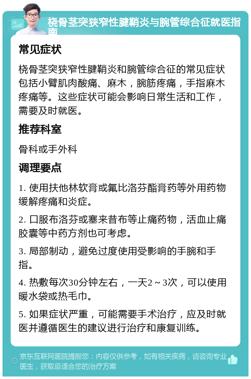 桡骨茎突狭窄性腱鞘炎与腕管综合征就医指南 常见症状 桡骨茎突狭窄性腱鞘炎和腕管综合征的常见症状包括小臂肌肉酸痛、麻木，腕筋疼痛，手指麻木疼痛等。这些症状可能会影响日常生活和工作，需要及时就医。 推荐科室 骨科或手外科 调理要点 1. 使用扶他林软膏或氟比洛芬酯膏药等外用药物缓解疼痛和炎症。 2. 口服布洛芬或塞来昔布等止痛药物，活血止痛胶囊等中药方剂也可考虑。 3. 局部制动，避免过度使用受影响的手腕和手指。 4. 热敷每次30分钟左右，一天2～3次，可以使用暖水袋或热毛巾。 5. 如果症状严重，可能需要手术治疗，应及时就医并遵循医生的建议进行治疗和康复训练。