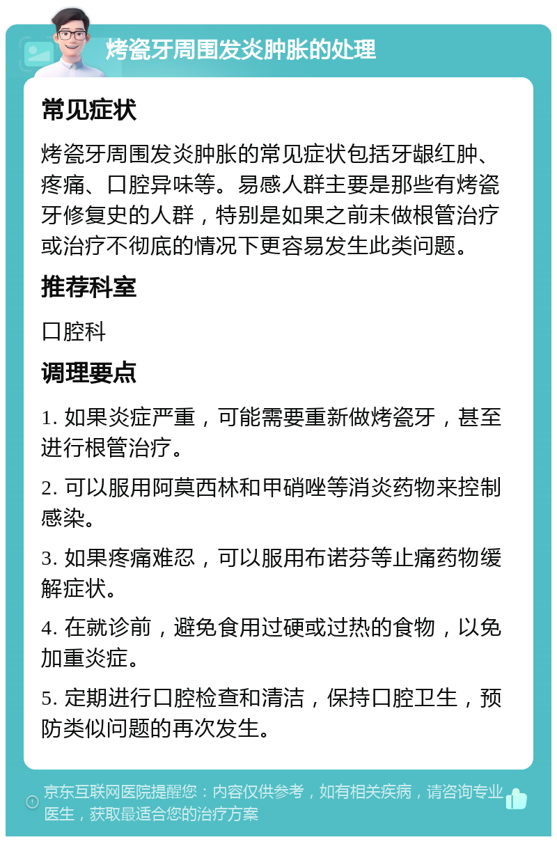 烤瓷牙周围发炎肿胀的处理 常见症状 烤瓷牙周围发炎肿胀的常见症状包括牙龈红肿、疼痛、口腔异味等。易感人群主要是那些有烤瓷牙修复史的人群，特别是如果之前未做根管治疗或治疗不彻底的情况下更容易发生此类问题。 推荐科室 口腔科 调理要点 1. 如果炎症严重，可能需要重新做烤瓷牙，甚至进行根管治疗。 2. 可以服用阿莫西林和甲硝唑等消炎药物来控制感染。 3. 如果疼痛难忍，可以服用布诺芬等止痛药物缓解症状。 4. 在就诊前，避免食用过硬或过热的食物，以免加重炎症。 5. 定期进行口腔检查和清洁，保持口腔卫生，预防类似问题的再次发生。