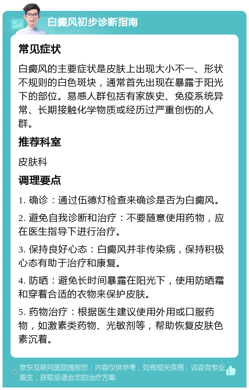 白癜风初步诊断指南 常见症状 白癜风的主要症状是皮肤上出现大小不一、形状不规则的白色斑块，通常首先出现在暴露于阳光下的部位。易感人群包括有家族史、免疫系统异常、长期接触化学物质或经历过严重创伤的人群。 推荐科室 皮肤科 调理要点 1. 确诊：通过伍德灯检查来确诊是否为白癜风。 2. 避免自我诊断和治疗：不要随意使用药物，应在医生指导下进行治疗。 3. 保持良好心态：白癜风并非传染病，保持积极心态有助于治疗和康复。 4. 防晒：避免长时间暴露在阳光下，使用防晒霜和穿着合适的衣物来保护皮肤。 5. 药物治疗：根据医生建议使用外用或口服药物，如激素类药物、光敏剂等，帮助恢复皮肤色素沉着。