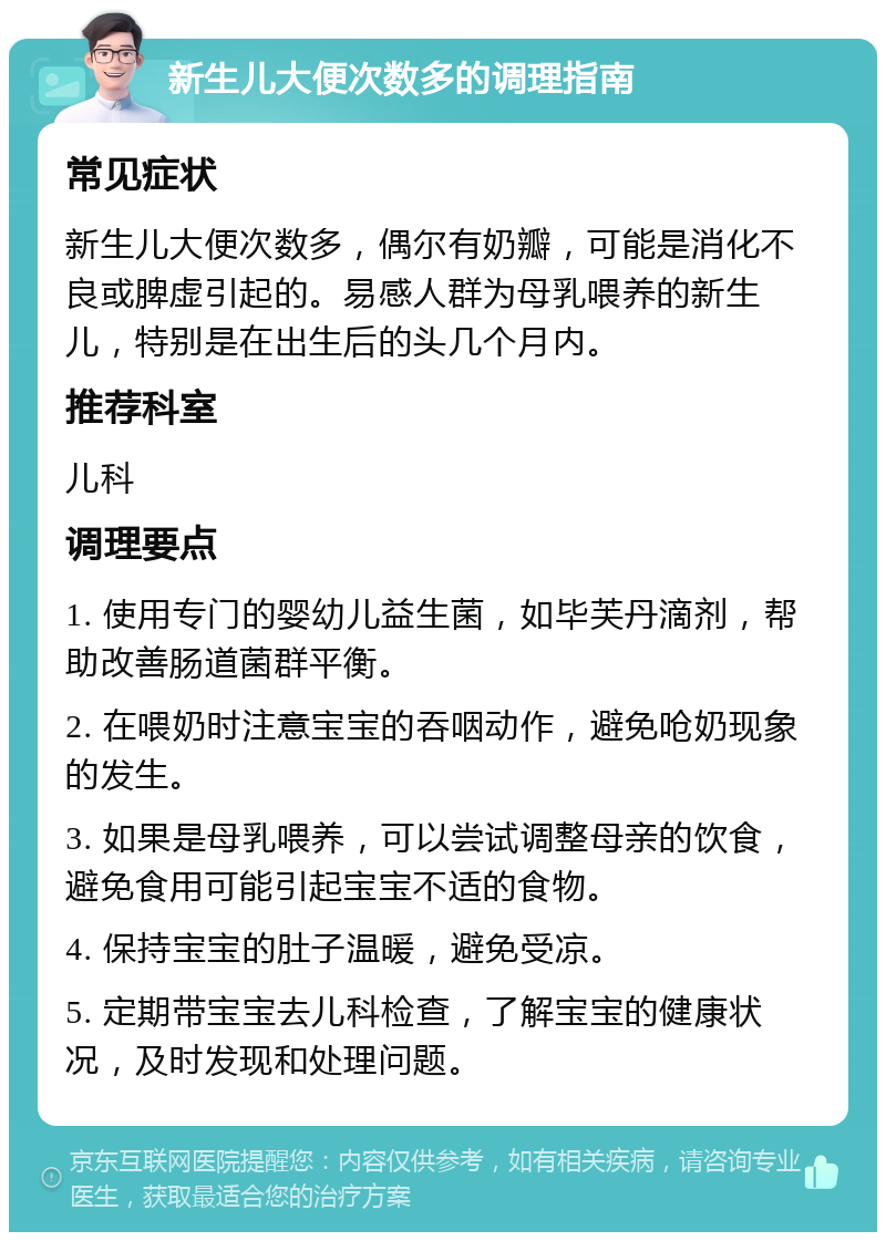 新生儿大便次数多的调理指南 常见症状 新生儿大便次数多，偶尔有奶瓣，可能是消化不良或脾虚引起的。易感人群为母乳喂养的新生儿，特别是在出生后的头几个月内。 推荐科室 儿科 调理要点 1. 使用专门的婴幼儿益生菌，如毕芙丹滴剂，帮助改善肠道菌群平衡。 2. 在喂奶时注意宝宝的吞咽动作，避免呛奶现象的发生。 3. 如果是母乳喂养，可以尝试调整母亲的饮食，避免食用可能引起宝宝不适的食物。 4. 保持宝宝的肚子温暖，避免受凉。 5. 定期带宝宝去儿科检查，了解宝宝的健康状况，及时发现和处理问题。