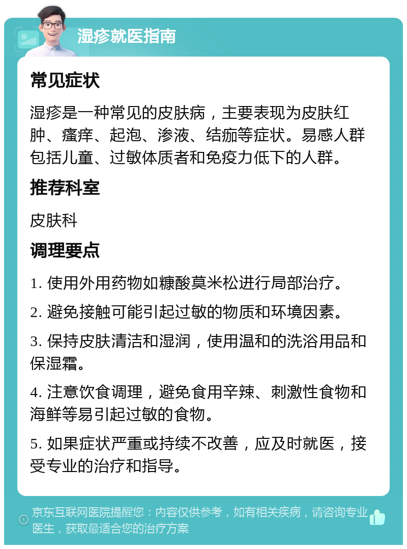 湿疹就医指南 常见症状 湿疹是一种常见的皮肤病，主要表现为皮肤红肿、瘙痒、起泡、渗液、结痂等症状。易感人群包括儿童、过敏体质者和免疫力低下的人群。 推荐科室 皮肤科 调理要点 1. 使用外用药物如糠酸莫米松进行局部治疗。 2. 避免接触可能引起过敏的物质和环境因素。 3. 保持皮肤清洁和湿润，使用温和的洗浴用品和保湿霜。 4. 注意饮食调理，避免食用辛辣、刺激性食物和海鲜等易引起过敏的食物。 5. 如果症状严重或持续不改善，应及时就医，接受专业的治疗和指导。