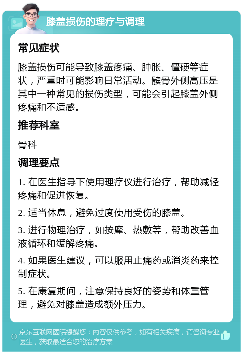 膝盖损伤的理疗与调理 常见症状 膝盖损伤可能导致膝盖疼痛、肿胀、僵硬等症状，严重时可能影响日常活动。髌骨外侧高压是其中一种常见的损伤类型，可能会引起膝盖外侧疼痛和不适感。 推荐科室 骨科 调理要点 1. 在医生指导下使用理疗仪进行治疗，帮助减轻疼痛和促进恢复。 2. 适当休息，避免过度使用受伤的膝盖。 3. 进行物理治疗，如按摩、热敷等，帮助改善血液循环和缓解疼痛。 4. 如果医生建议，可以服用止痛药或消炎药来控制症状。 5. 在康复期间，注意保持良好的姿势和体重管理，避免对膝盖造成额外压力。