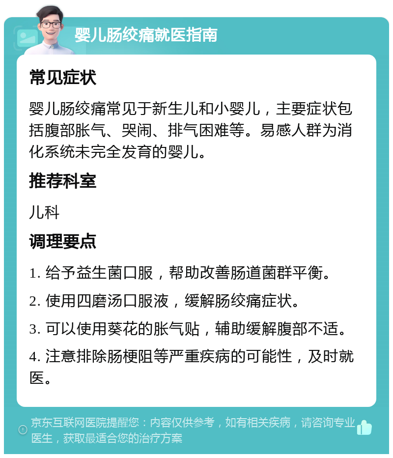 婴儿肠绞痛就医指南 常见症状 婴儿肠绞痛常见于新生儿和小婴儿，主要症状包括腹部胀气、哭闹、排气困难等。易感人群为消化系统未完全发育的婴儿。 推荐科室 儿科 调理要点 1. 给予益生菌口服，帮助改善肠道菌群平衡。 2. 使用四磨汤口服液，缓解肠绞痛症状。 3. 可以使用葵花的胀气贴，辅助缓解腹部不适。 4. 注意排除肠梗阻等严重疾病的可能性，及时就医。