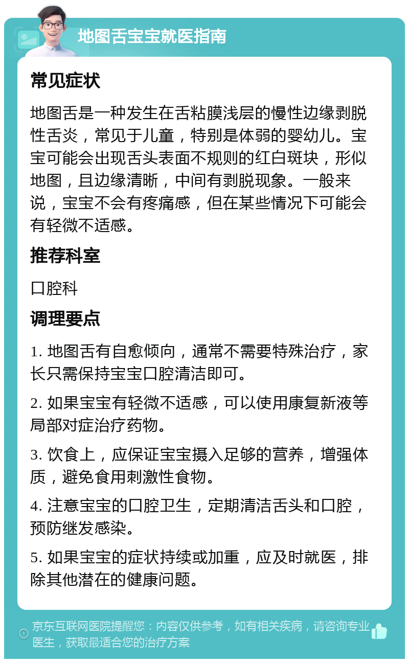 地图舌宝宝就医指南 常见症状 地图舌是一种发生在舌粘膜浅层的慢性边缘剥脱性舌炎，常见于儿童，特别是体弱的婴幼儿。宝宝可能会出现舌头表面不规则的红白斑块，形似地图，且边缘清晰，中间有剥脱现象。一般来说，宝宝不会有疼痛感，但在某些情况下可能会有轻微不适感。 推荐科室 口腔科 调理要点 1. 地图舌有自愈倾向，通常不需要特殊治疗，家长只需保持宝宝口腔清洁即可。 2. 如果宝宝有轻微不适感，可以使用康复新液等局部对症治疗药物。 3. 饮食上，应保证宝宝摄入足够的营养，增强体质，避免食用刺激性食物。 4. 注意宝宝的口腔卫生，定期清洁舌头和口腔，预防继发感染。 5. 如果宝宝的症状持续或加重，应及时就医，排除其他潜在的健康问题。