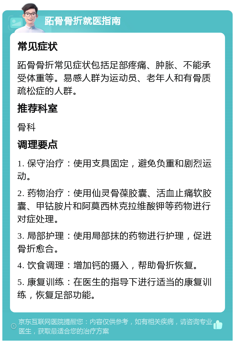 跖骨骨折就医指南 常见症状 跖骨骨折常见症状包括足部疼痛、肿胀、不能承受体重等。易感人群为运动员、老年人和有骨质疏松症的人群。 推荐科室 骨科 调理要点 1. 保守治疗：使用支具固定，避免负重和剧烈运动。 2. 药物治疗：使用仙灵骨葆胶囊、活血止痛软胶囊、甲钴胺片和阿莫西林克拉维酸钾等药物进行对症处理。 3. 局部护理：使用局部抹的药物进行护理，促进骨折愈合。 4. 饮食调理：增加钙的摄入，帮助骨折恢复。 5. 康复训练：在医生的指导下进行适当的康复训练，恢复足部功能。