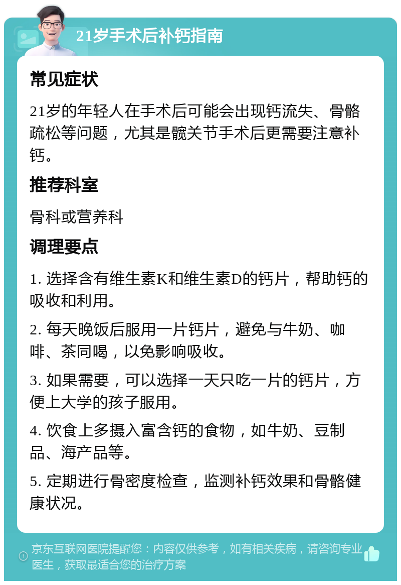 21岁手术后补钙指南 常见症状 21岁的年轻人在手术后可能会出现钙流失、骨骼疏松等问题，尤其是髋关节手术后更需要注意补钙。 推荐科室 骨科或营养科 调理要点 1. 选择含有维生素K和维生素D的钙片，帮助钙的吸收和利用。 2. 每天晚饭后服用一片钙片，避免与牛奶、咖啡、茶同喝，以免影响吸收。 3. 如果需要，可以选择一天只吃一片的钙片，方便上大学的孩子服用。 4. 饮食上多摄入富含钙的食物，如牛奶、豆制品、海产品等。 5. 定期进行骨密度检查，监测补钙效果和骨骼健康状况。