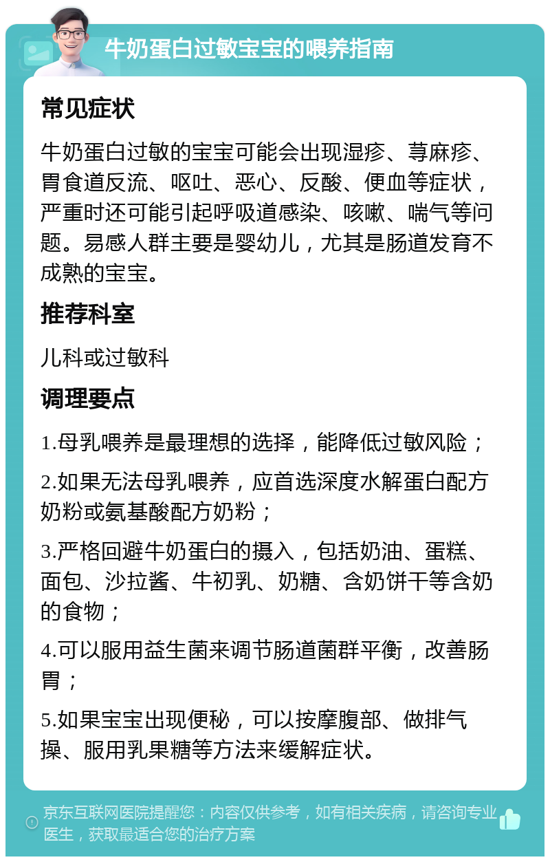 牛奶蛋白过敏宝宝的喂养指南 常见症状 牛奶蛋白过敏的宝宝可能会出现湿疹、荨麻疹、胃食道反流、呕吐、恶心、反酸、便血等症状，严重时还可能引起呼吸道感染、咳嗽、喘气等问题。易感人群主要是婴幼儿，尤其是肠道发育不成熟的宝宝。 推荐科室 儿科或过敏科 调理要点 1.母乳喂养是最理想的选择，能降低过敏风险； 2.如果无法母乳喂养，应首选深度水解蛋白配方奶粉或氨基酸配方奶粉； 3.严格回避牛奶蛋白的摄入，包括奶油、蛋糕、面包、沙拉酱、牛初乳、奶糖、含奶饼干等含奶的食物； 4.可以服用益生菌来调节肠道菌群平衡，改善肠胃； 5.如果宝宝出现便秘，可以按摩腹部、做排气操、服用乳果糖等方法来缓解症状。